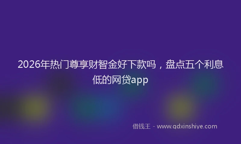2026年热门尊享财智金好下款吗，盘点五个利息低的网贷app