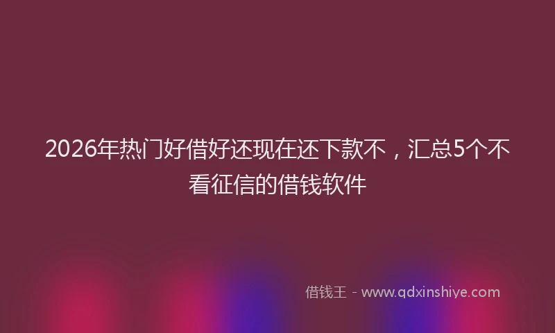 2026年热门好借好还现在还下款不，汇总5个不看征信的借钱软件