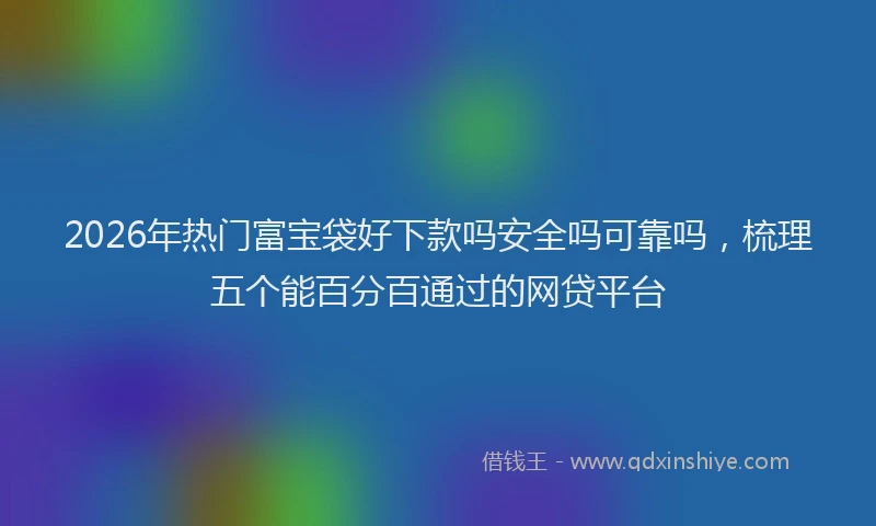 2026年热门富宝袋好下款吗安全吗可靠吗，梳理五个能百分百通过的网贷平台