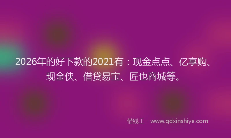 2026年的好下款的2021有：现金点点、亿享购、现金侠、借贷易宝、匠也商城等。