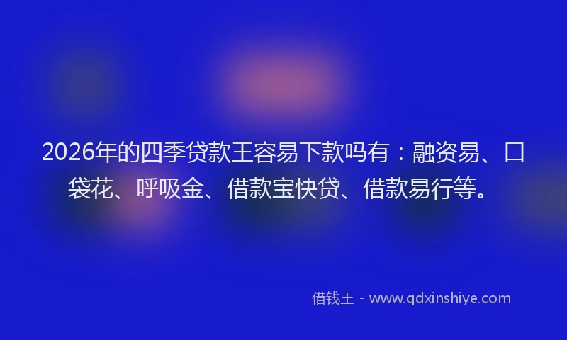 2026年的四季贷款王容易下款吗有：融资易、口袋花、呼吸金、借款宝快贷、借款易行等。