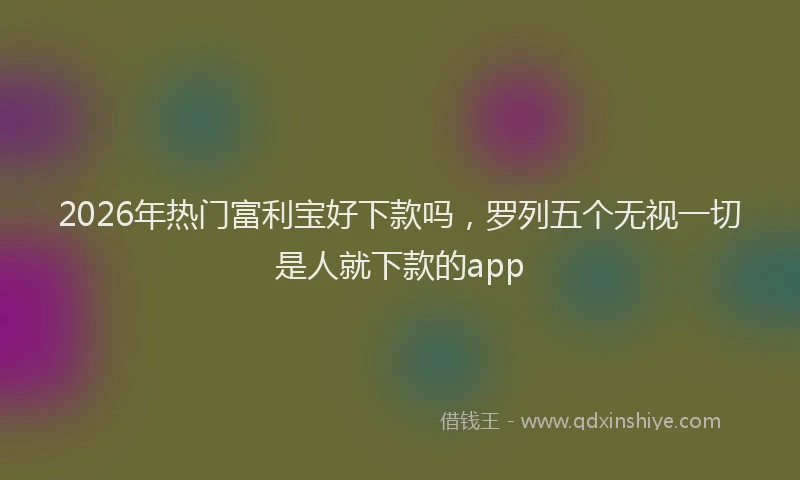 2026年热门富利宝好下款吗，罗列五个无视一切是人就下款的app