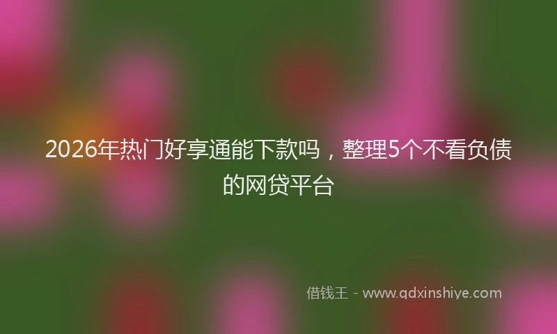 2026年热门好享通能下款吗，整理5个不看负债的网贷平台