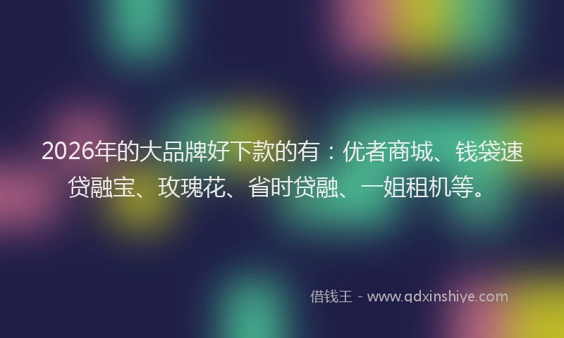 2026年的大品牌好下款的有：优者商城、钱袋速贷融宝、玫瑰花、省时贷融、一姐租机等。