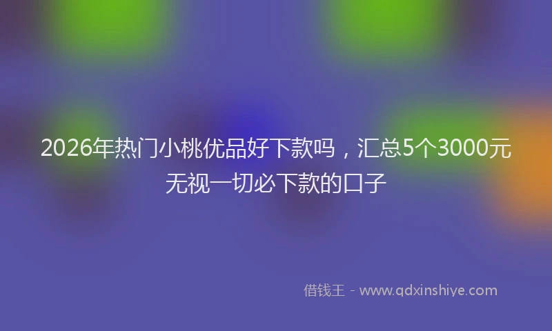 2026年热门小桃优品好下款吗，汇总5个3000元无视一切必下款的口子