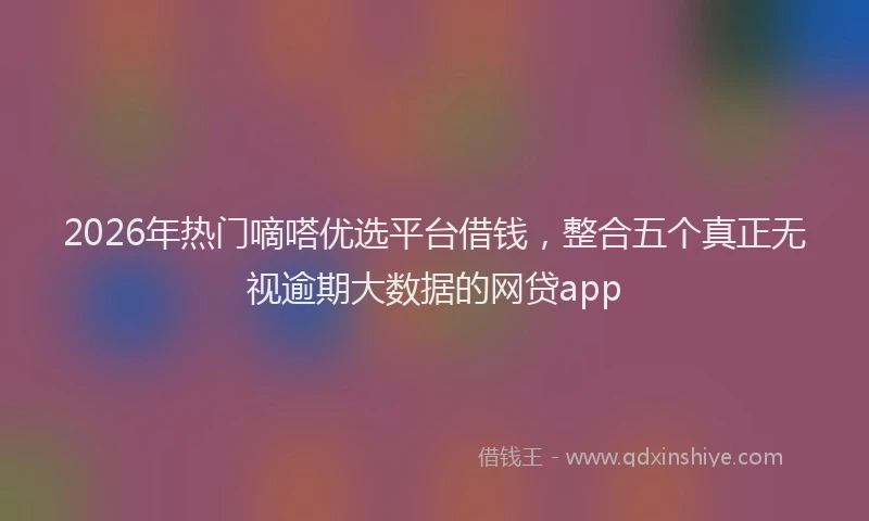 2026年热门嘀嗒优选平台借钱，整合五个真正无视逾期大数据的网贷app