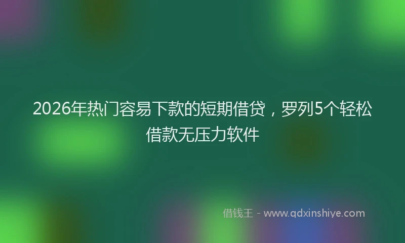 2026年热门容易下款的短期借贷，罗列5个轻松借款无压力软件