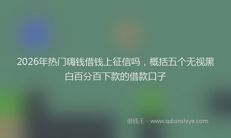 2026年热门嗨钱借钱上征信吗，概括五个无视黑白百分百下款的借款口子