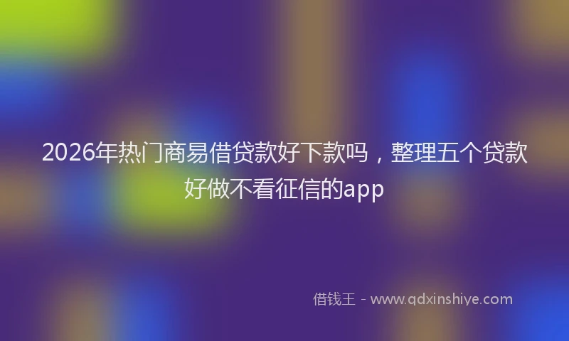 2026年热门商易借贷款好下款吗，整理五个贷款好做不看征信的app