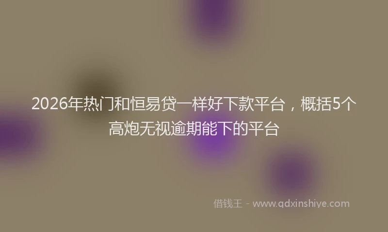2026年热门和恒易贷一样好下款平台，概括5个高炮无视逾期能下的平台