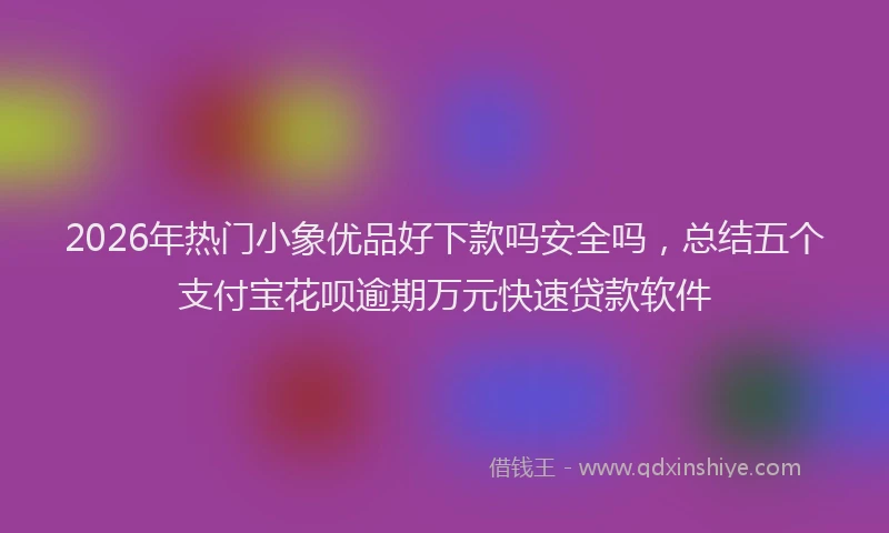 2026年热门小象优品好下款吗安全吗，总结五个支付宝花呗逾期万元快速贷款软件