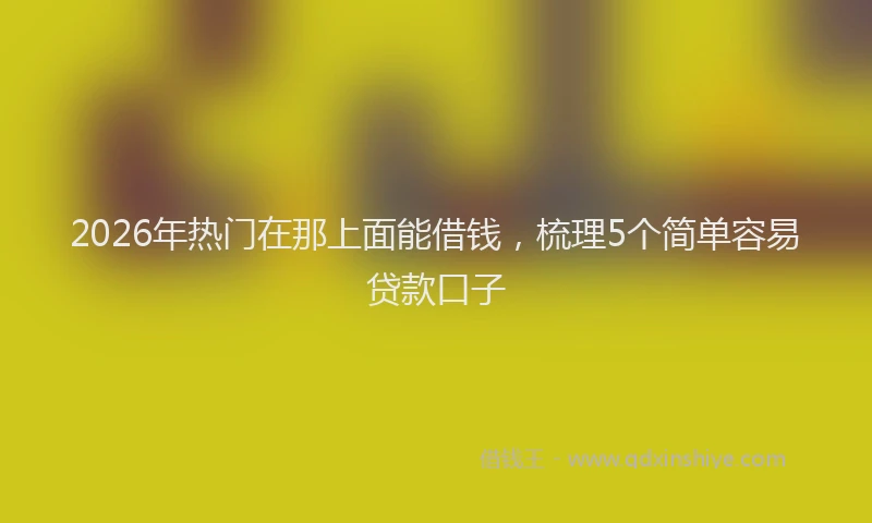 2026年热门在那上面能借钱，梳理5个简单容易贷款口子