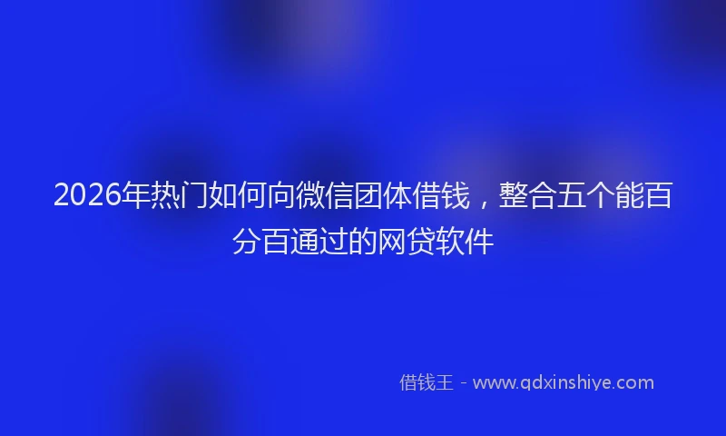 2026年热门如何向微信团体借钱，整合五个能百分百通过的网贷软件