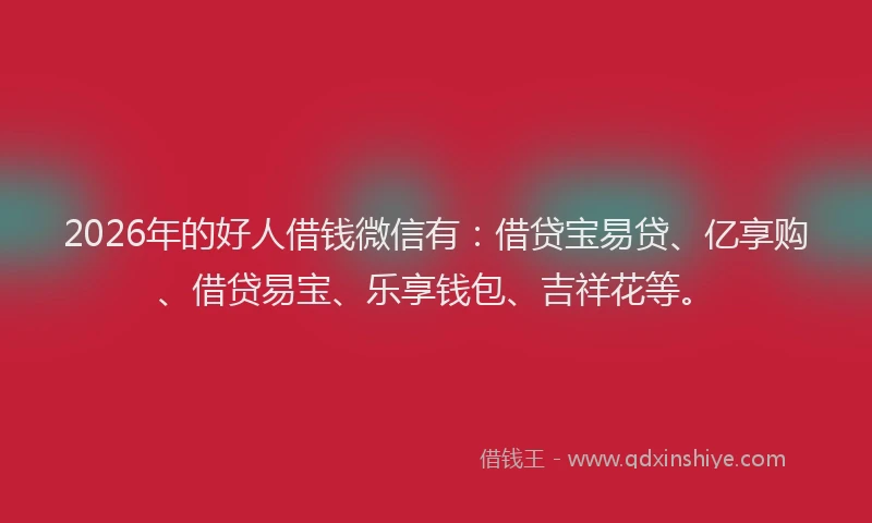 2026年的好人借钱微信有：借贷宝易贷、亿享购、借贷易宝、乐享钱包、吉祥花等。