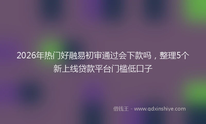 2026年热门好融易初审通过会下款吗，整理5个新上线贷款平台门槛低口子