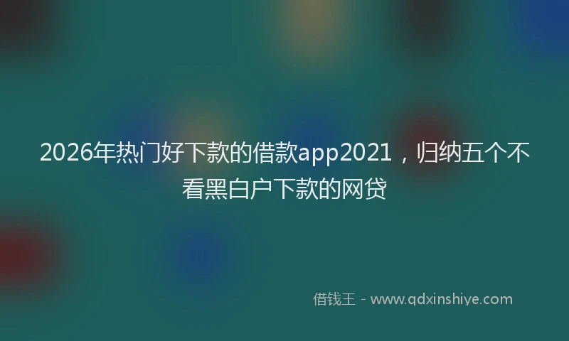 2026年热门好下款的借款app2021，归纳五个不看黑白户下款的网贷