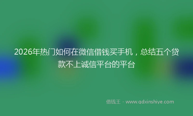2026年热门如何在微信借钱买手机，总结五个贷款不上诚信平台的平台