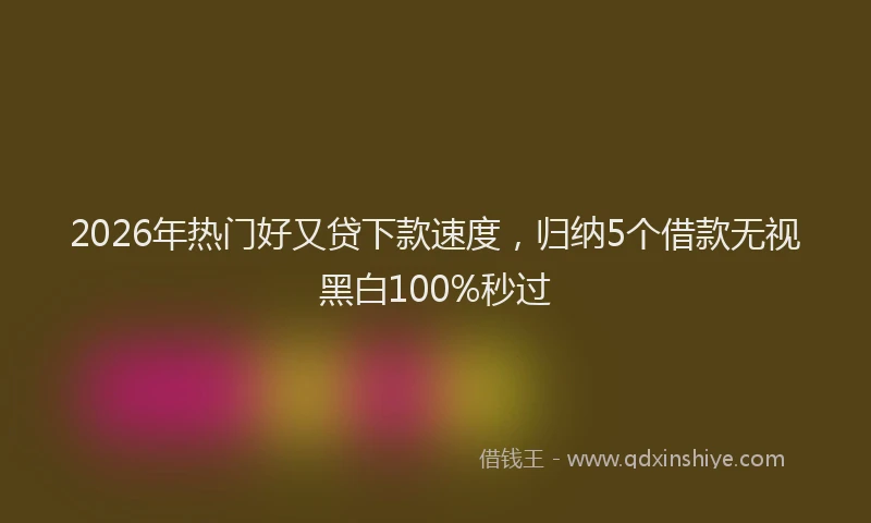 2026年热门好又贷下款速度，归纳5个借款无视黑白100%秒过