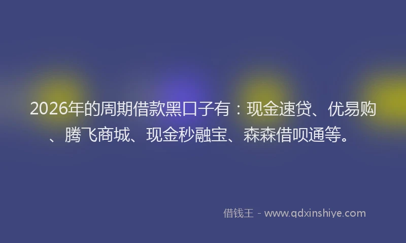 2026年的周期借款黑口子有：现金速贷、优易购、腾飞商城、现金秒融宝、森森借呗通等。