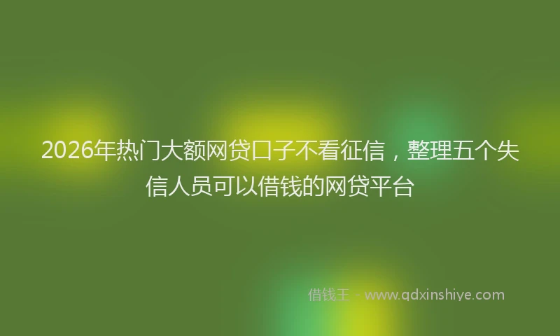 2026年热门大额网贷口子不看征信，整理五个失信人员可以借钱的网贷平台