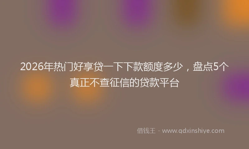 2026年热门好享贷一下下款额度多少，盘点5个真正不查征信的贷款平台