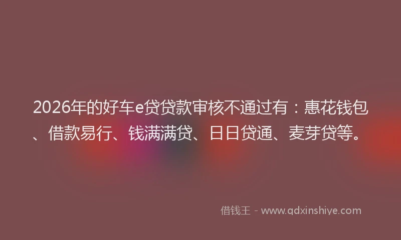 2026年的好车e贷贷款审核不通过有：惠花钱包、借款易行、钱满满贷、日日贷通、麦芽贷等。
