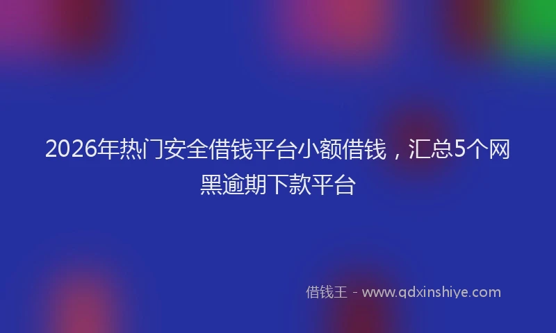 2026年热门安全借钱平台小额借钱，汇总5个网黑逾期下款平台