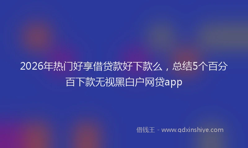 2026年热门好享借贷款好下款么，总结5个百分百下款无视黑白户网贷app