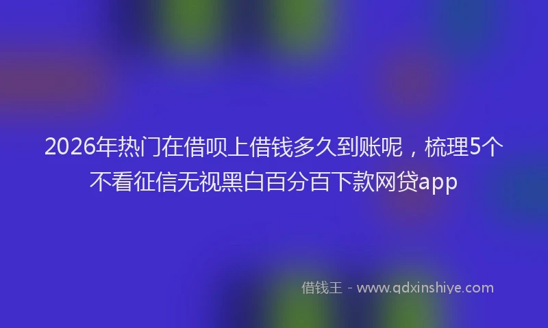 2026年热门在借呗上借钱多久到账呢，梳理5个不看征信无视黑白百分百下款网贷app