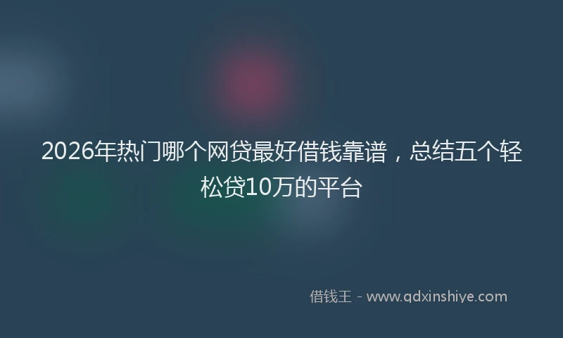 2026年热门哪个网贷最好借钱靠谱，总结五个轻松贷10万的平台