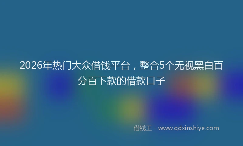 2026年热门大众借钱平台，整合5个无视黑白百分百下款的借款口子