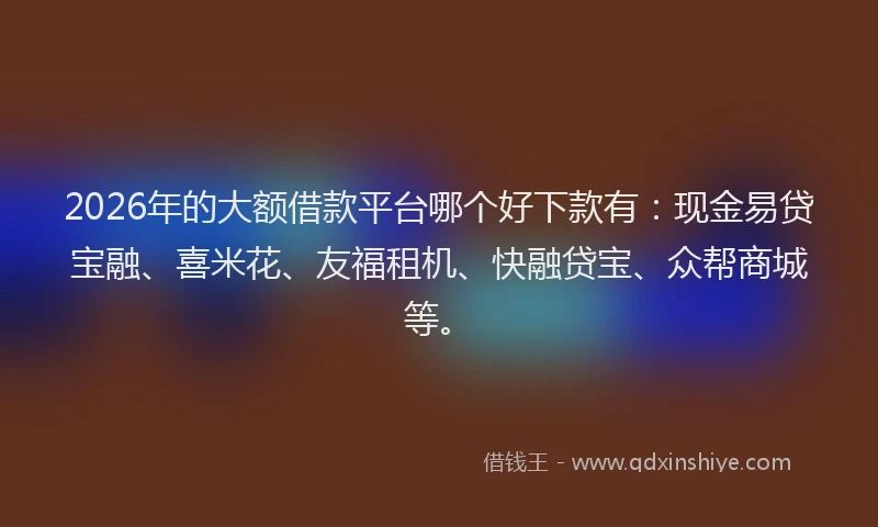 2026年的大额借款平台哪个好下款有：现金易贷宝融、喜米花、友福租机、快融贷宝、众帮商城等。
