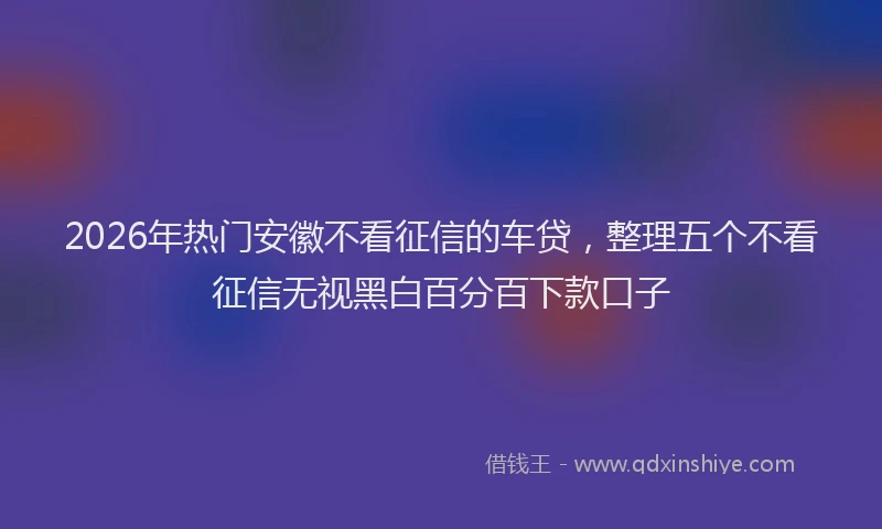 2026年热门安徽不看征信的车贷，整理五个不看征信无视黑白百分百下款口子