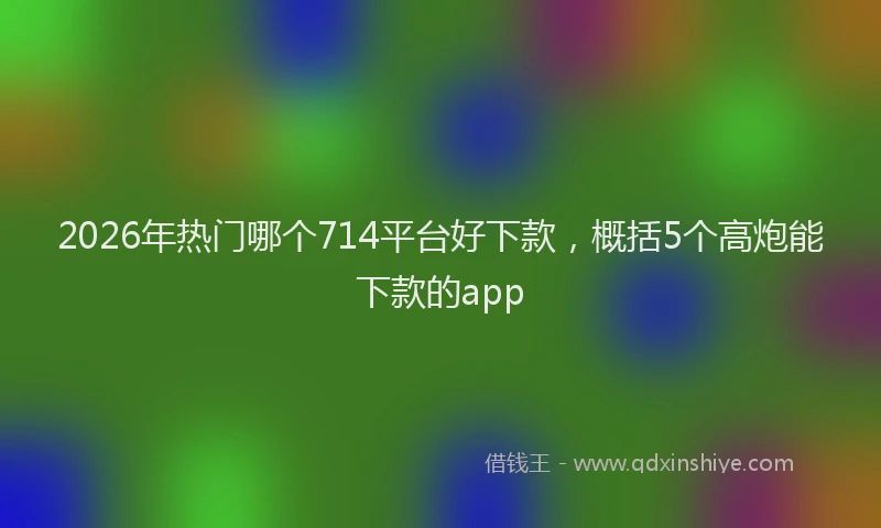 2026年热门哪个714平台好下款，概括5个高炮能下款的app