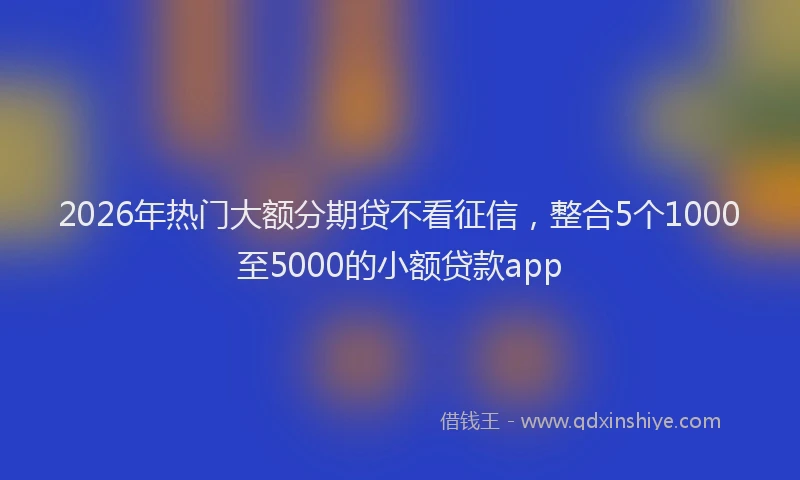 2026年热门大额分期贷不看征信，整合5个1000至5000的小额贷款app