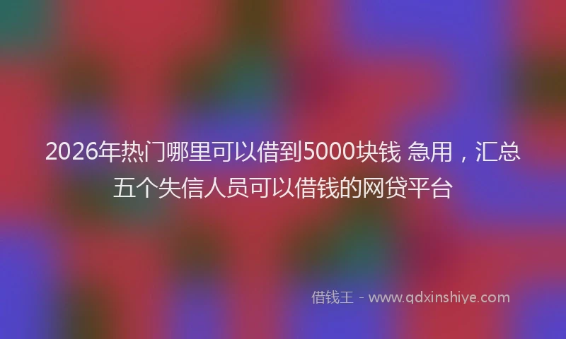 2026年热门哪里可以借到5000块钱 急用，汇总五个失信人员可以借钱的网贷平台