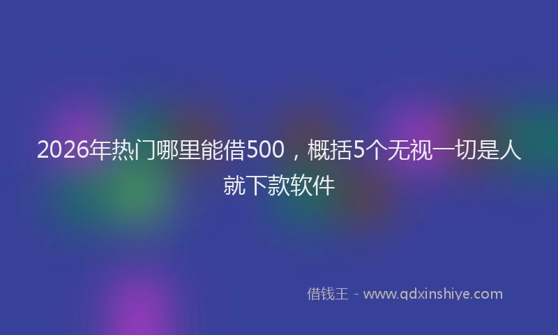 2026年热门哪里能借500，概括5个无视一切是人就下款软件