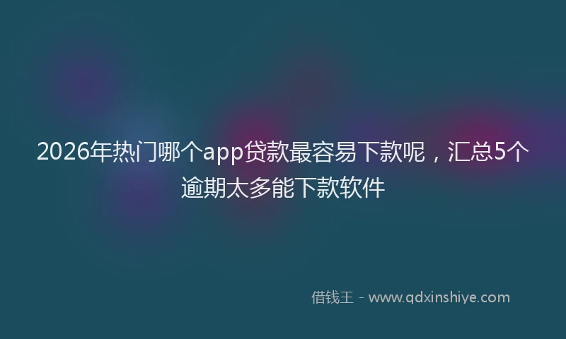 2026年热门哪个app贷款最容易下款呢，汇总5个逾期太多能下款软件
