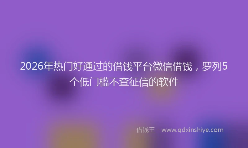 2026年热门好通过的借钱平台微信借钱，罗列5个低门槛不查征信的软件