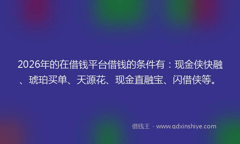 2026年的在借钱平台借钱的条件有：现金侠快融、琥珀买单、天源花、现金直融宝、闪借侠等。