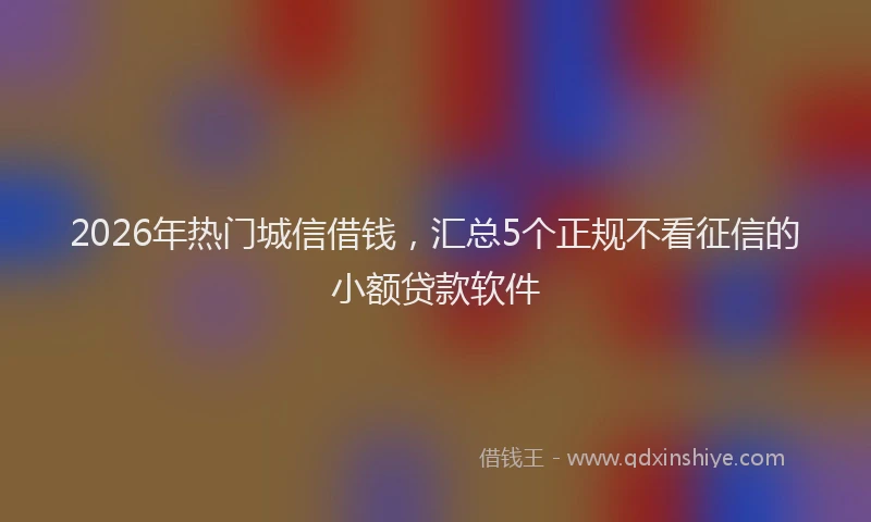 2026年热门城信借钱，汇总5个正规不看征信的小额贷款软件