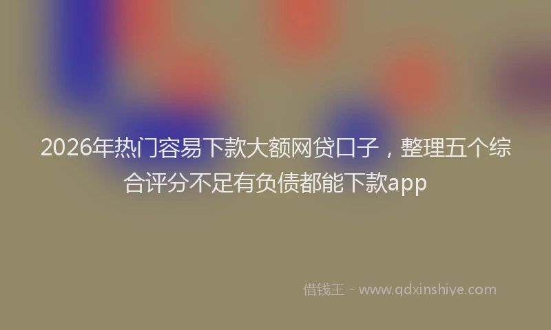 2026年热门容易下款大额网贷口子，整理五个综合评分不足有负债都能下款app