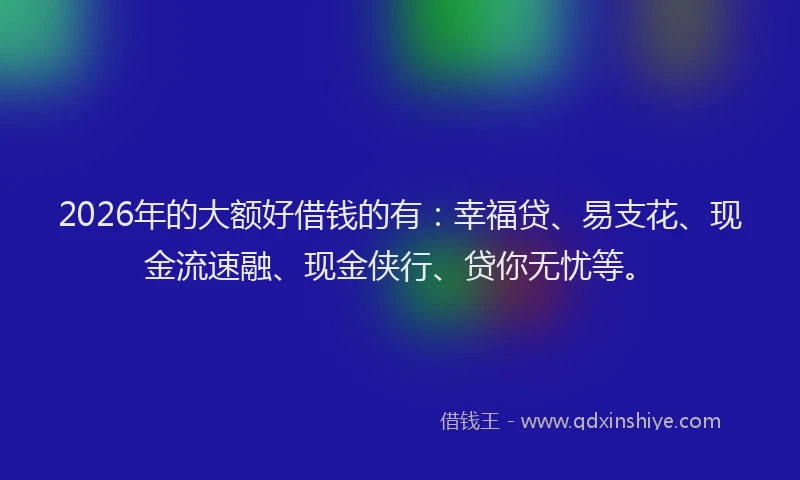 2026年的大额好借钱的有：幸福贷、易支花、现金流速融、现金侠行、贷你无忧等。
