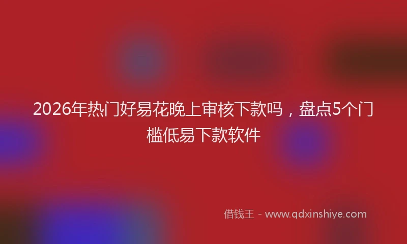 2026年热门好易花晚上审核下款吗，盘点5个门槛低易下款软件