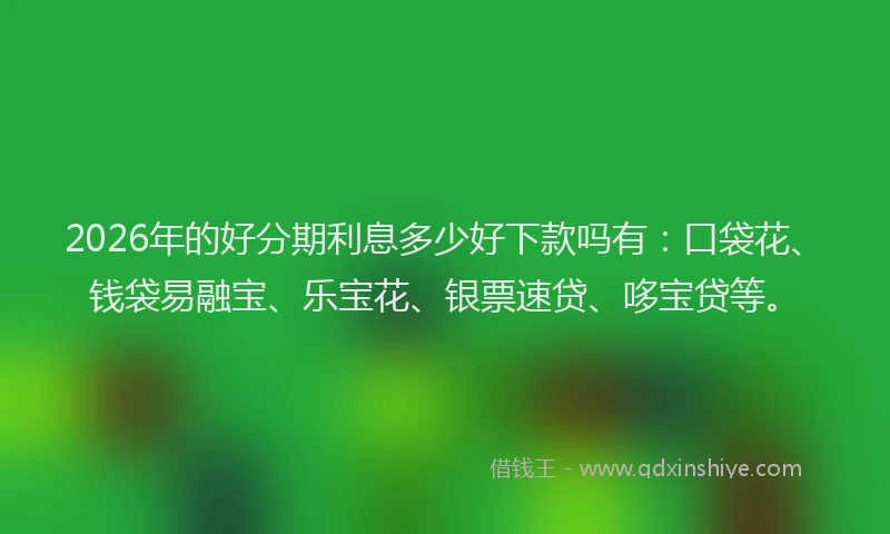 2026年的好分期利息多少好下款吗有：口袋花、钱袋易融宝、乐宝花、银票速贷、哆宝贷等。