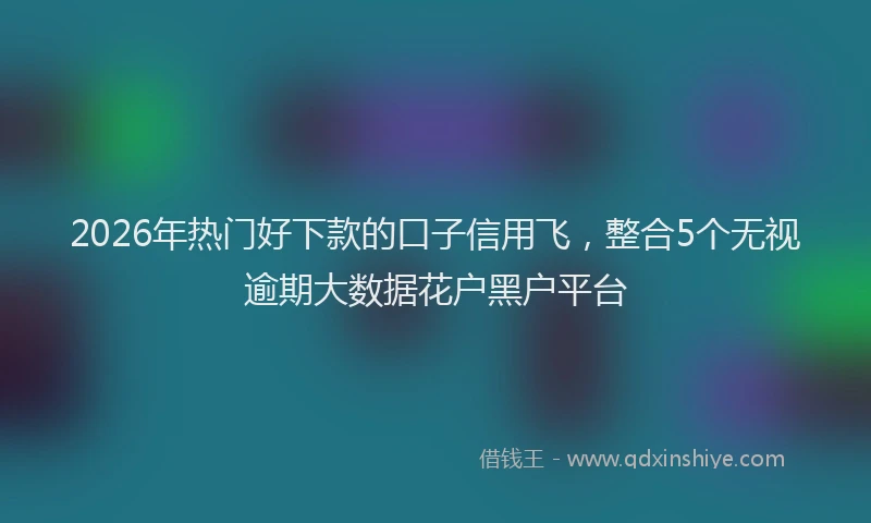 2026年热门好下款的口子信用飞，整合5个无视逾期大数据花户黑户平台