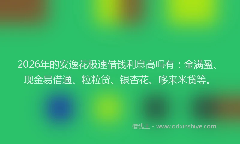 2026年的安逸花极速借钱利息高吗有：金满盈、现金易借通、粒粒贷、银杏花、哆来米贷等。