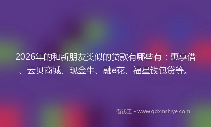 2026年的和新朋友类似的贷款有哪些有：惠享借、云贝商城、现金牛、融e花、福星钱包贷等。