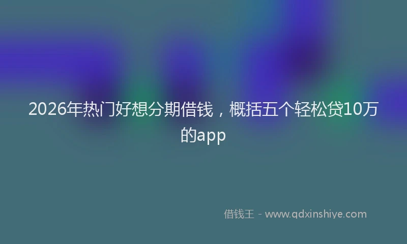 2026年热门好想分期借钱，概括五个轻松贷10万的app