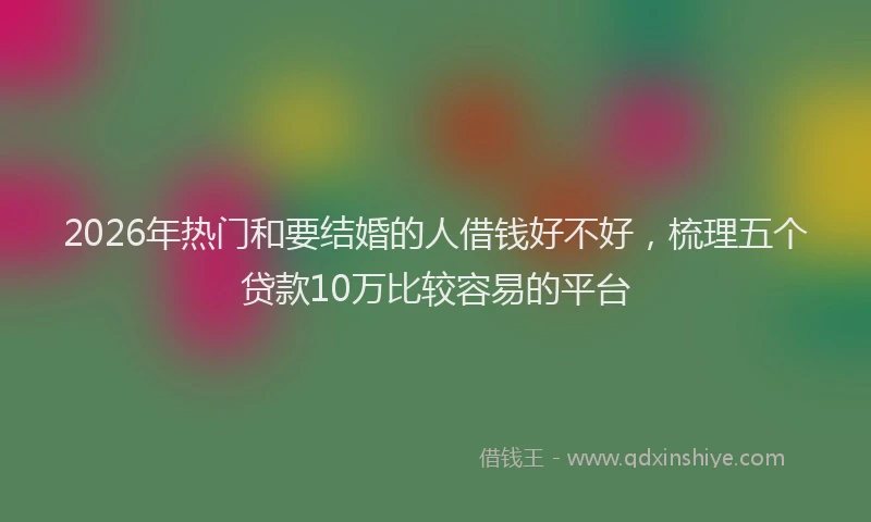 2026年热门和要结婚的人借钱好不好，梳理五个贷款10万比较容易的平台